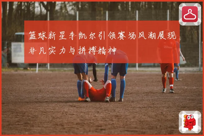 篮球新星李凯尔引领赛场风潮展现非凡实力与拼搏精神