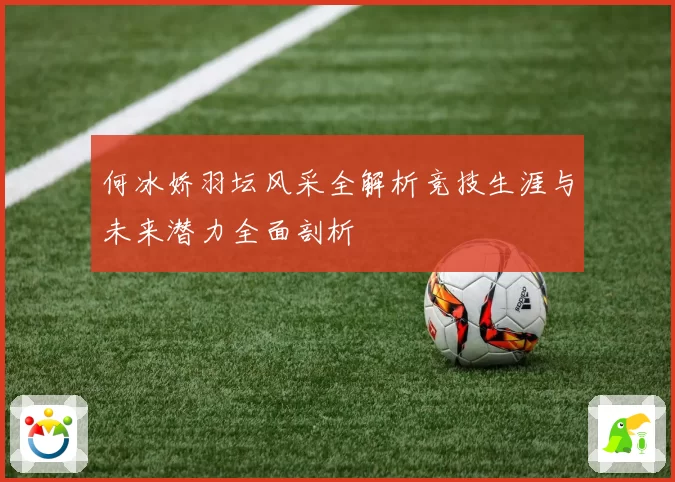 何冰娇羽坛风采全解析竞技生涯与未来潜力全面剖析