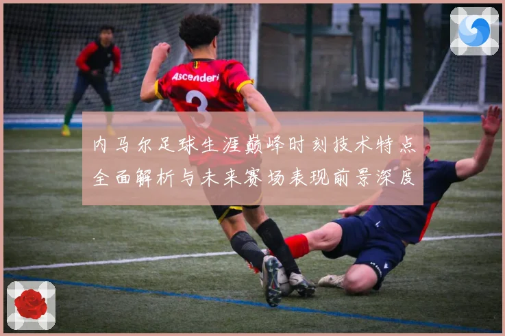 内马尔足球生涯巅峰时刻技术特点全面解析与未来赛场表现前景深度展望及传奇故事
