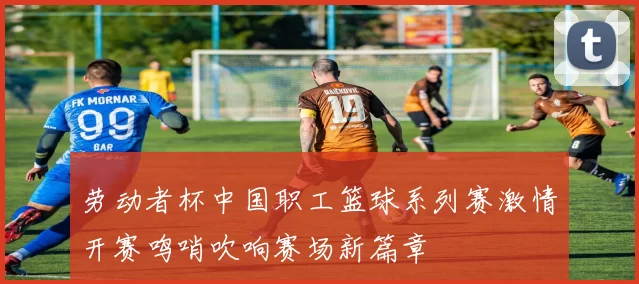 劳动者杯中国职工篮球系列赛激情开赛鸣哨吹响赛场新篇章