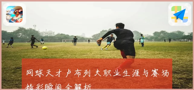 网球天才卢布列夫职业生涯与赛场精彩瞬间全解析