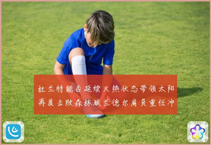 杜兰特能否延续火热状态带领太阳再度击败森林狼兰德尔肩负重任冲赛场复盘
