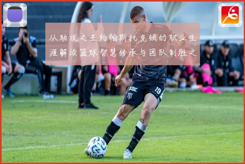 从助攻之王约翰斯托克顿的职业生涯解读篮球智慧传承与团队制胜之道解析