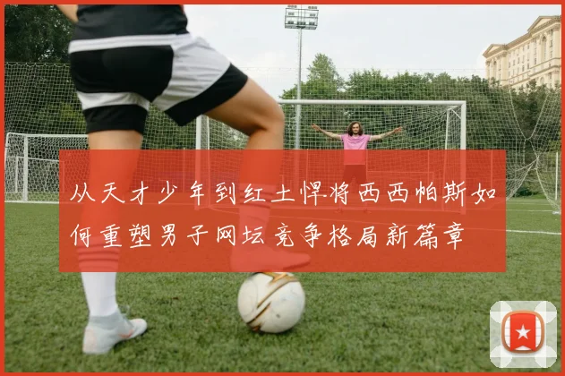 从天才少年到红土悍将西西帕斯如何重塑男子网坛竞争格局新篇章