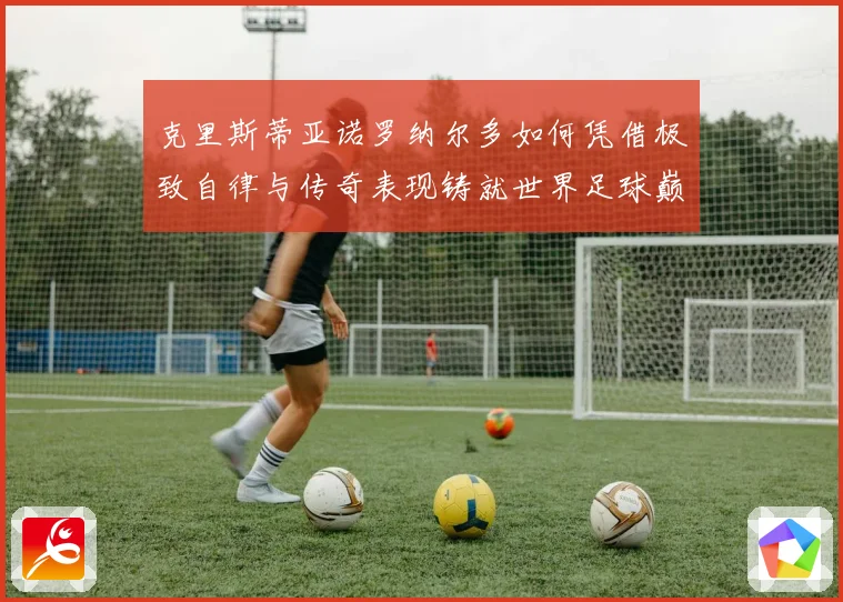 克里斯蒂亚诺罗纳尔多如何凭借极致自律与传奇表现铸就世界足球巅峰荣耀之路