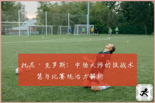 托尼·克罗斯：中场大师的技战术智慧与比赛统治力解析