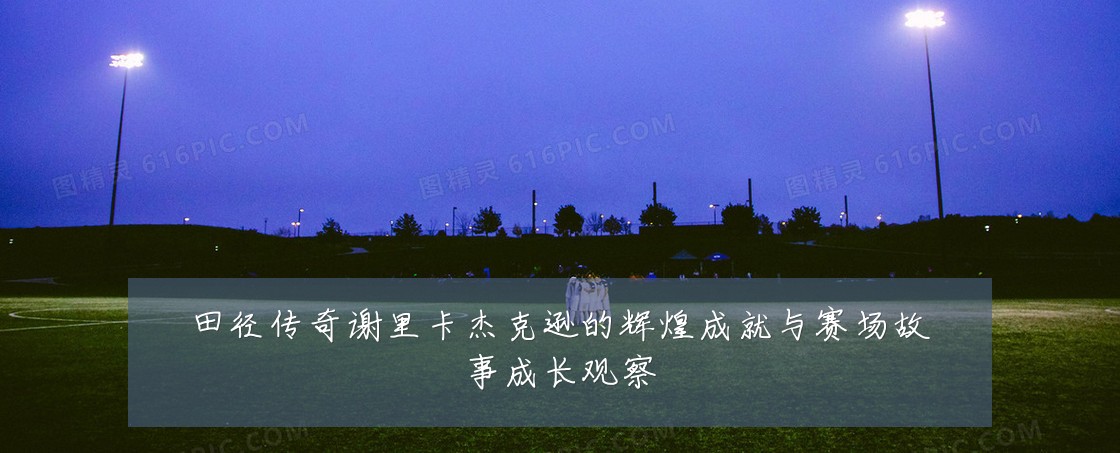田径传奇谢里卡杰克逊的辉煌成就与赛场故事成长观察