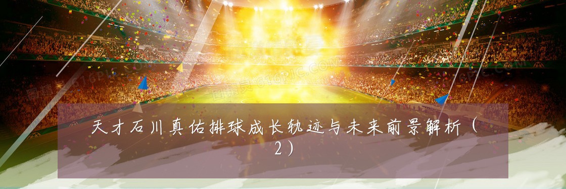 天才石川真佑排球成长轨迹与未来前景解析(2)