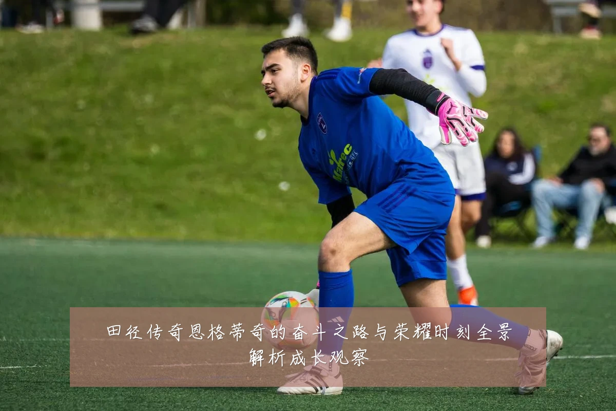 田径传奇恩格蒂奇的奋斗之路与荣耀时刻全景解析成长观察